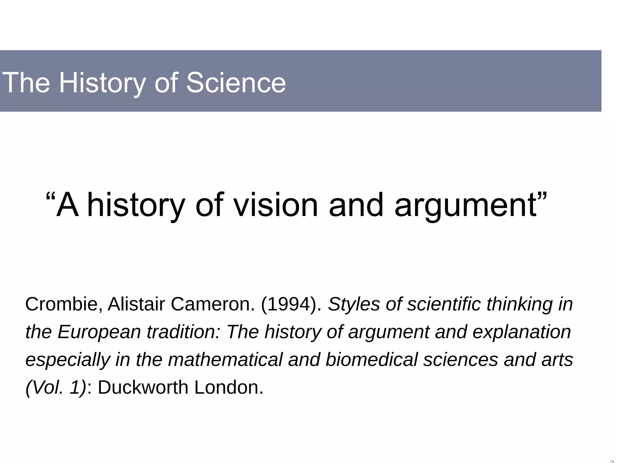 The History of Science
“A history of vision and argument”
Crombie, Alistair Cameron. (1994). Styles of scientific thinking in
the European tradition: The history of argument and explanation
especially in the mathematical and biomedical sciences and arts
(Vol. 1): Duckworth London.
 
