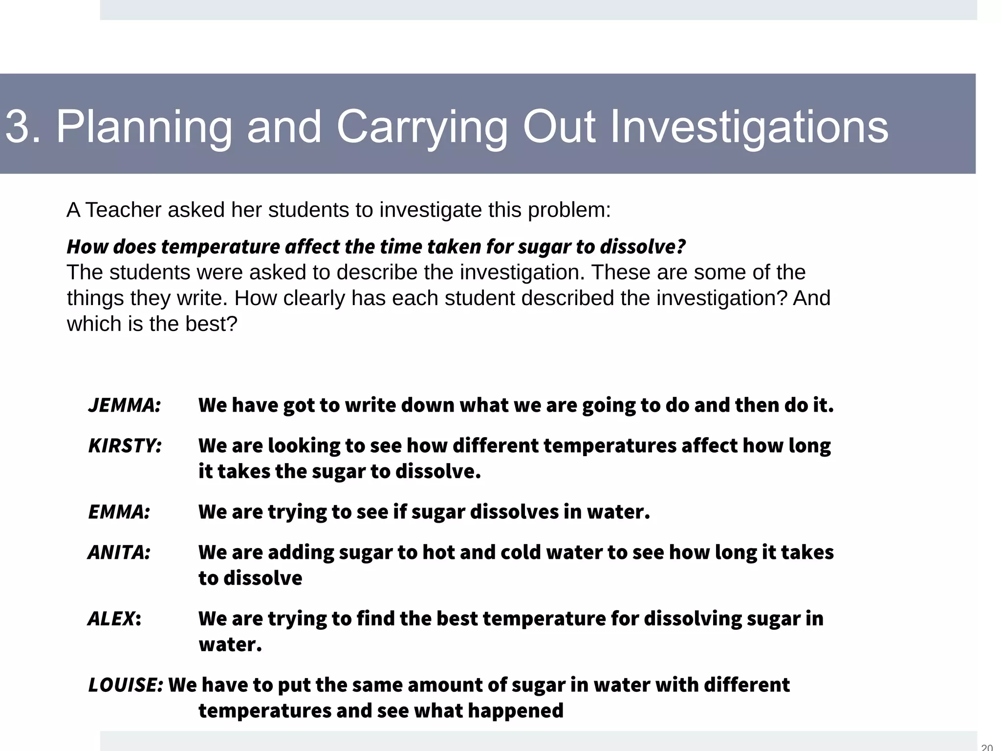 3. Planning and Carrying Out Investigations
A Teacher asked her students to investigate this problem:
How does temperature affect the time taken for sugar to dissolve?
The students were asked to describe the investigation. These are some of the
things they write. How clearly has each student described the investigation? And
which is the best?
JEMMA: We have got to write down what we are going to do and then do it.
KIRSTY: We are looking to see how different temperatures affect how long
it takes the sugar to dissolve.
EMMA: We are trying to see if sugar dissolves in water.
ANITA: We are adding sugar to hot and cold water to see how long it takes
to dissolve
ALEX: We are trying to find the best temperature for dissolving sugar in
water.
LOUISE: We have to put the same amount of sugar in water with different
temperatures and see what happened
 