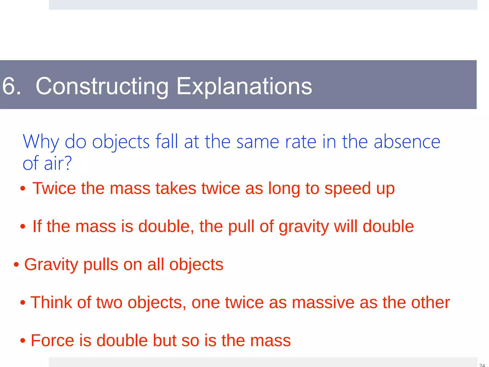 6. Constructing Explanations
Why do objects fall at the same rate in the absence
of air?
• Gravity pulls on all objects
• If the mass is double, the pull of gravity will double
• Twice the mass takes twice as long to speed up
• Think of two objects, one twice as massive as the other
• Force is double but so is the mass
 