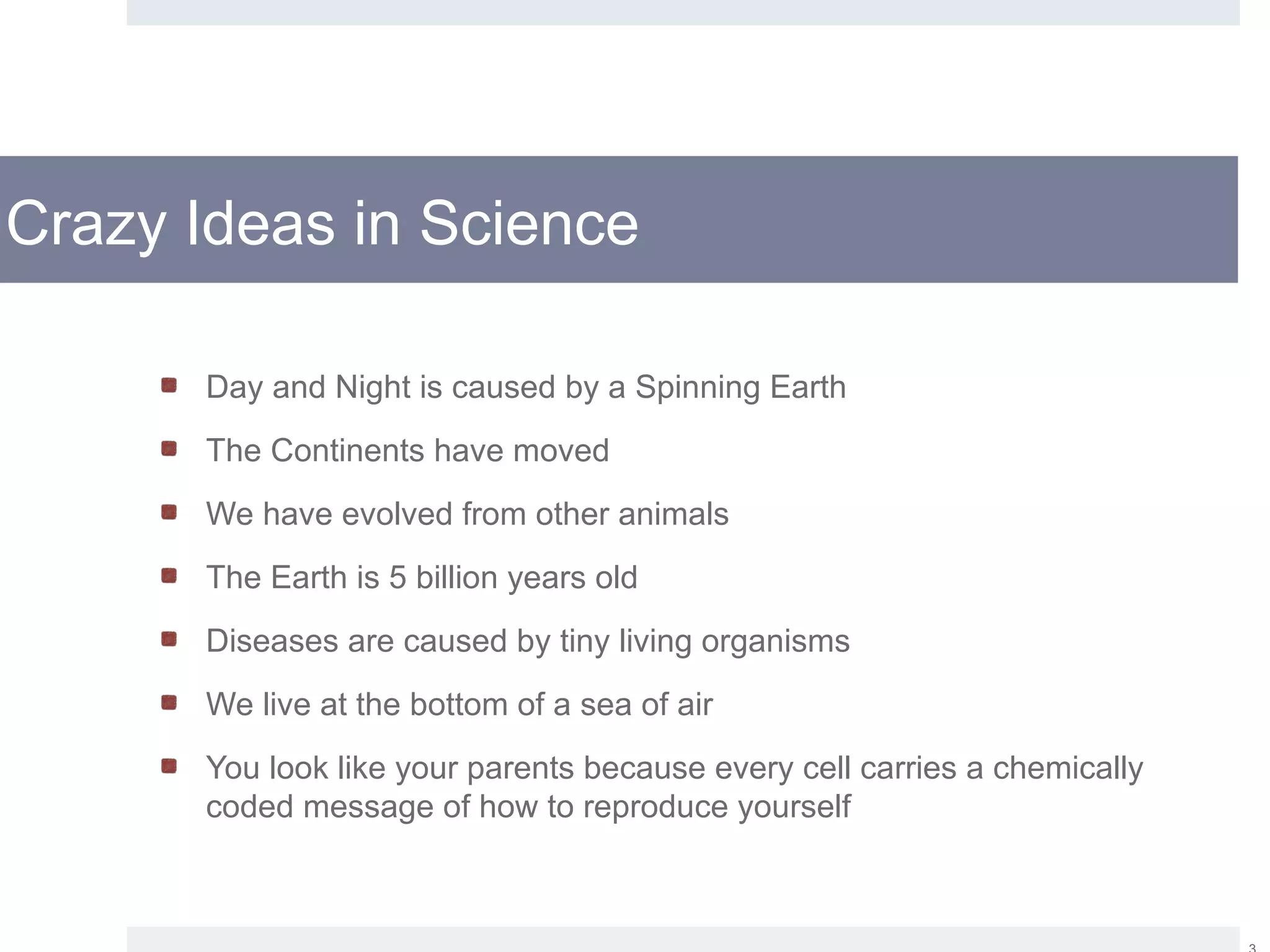 Crazy Ideas in Science
Day and Night is caused by a Spinning Earth
The Continents have moved
We have evolved from other animals
The Earth is 5 billion years old
Diseases are caused by tiny living organisms
We live at the bottom of a sea of air
You look like your parents because every cell carries a chemically
coded message of how to reproduce yourself
 