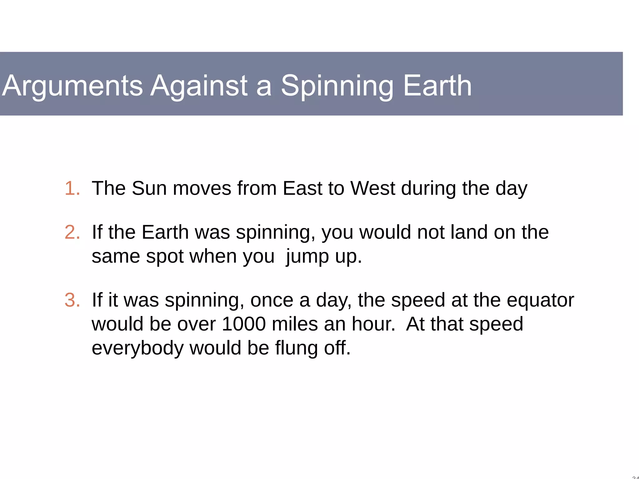 Arguments Against a Spinning Earth
1. The Sun moves from East to West during the day
2. If the Earth was spinning, you would not land on the
same spot when you jump up.
3. If it was spinning, once a day, the speed at the equator
would be over 1000 miles an hour. At that speed
everybody would be flung off.
 