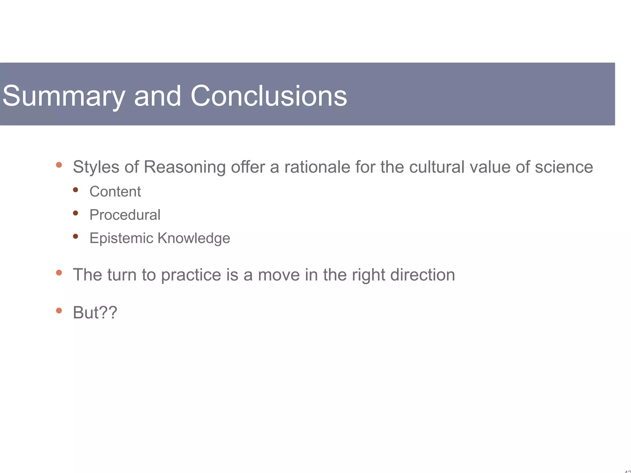 Summary and Conclusions
 Styles of Reasoning offer a rationale for the cultural value of science
 Content
 Procedural
 Epistemic Knowledge
 The turn to practice is a move in the right direction
 But??
 