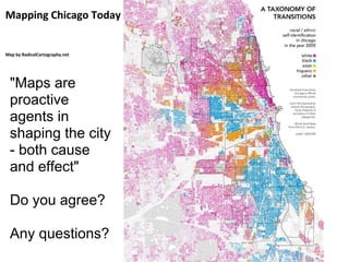 Mapping Chicago Today


Map by RadicalCartography.net




  "Maps are
  proactive
  agents in
  shaping the city
  - both cause
  and effect"

  Do you agree?

  Any questions?
 