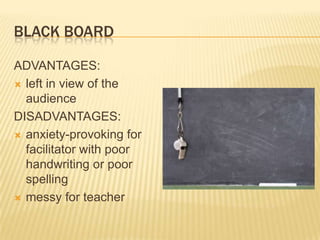 BLACK BOARD

ADVANTAGES:
 left in view of the
  audience
DISADVANTAGES:
 anxiety-provoking for
  facilitator with poor
  handwriting or poor
  spelling
 messy for teacher
 