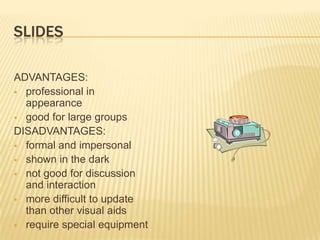 SLIDES

ADVANTAGES:
 professional in
  appearance
 good for large groups
DISADVANTAGES:
 formal and impersonal
 shown in the dark
 not good for discussion
  and interaction
 more difficult to update
  than other visual aids
 require special equipment
 