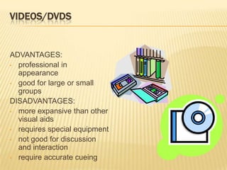 VIDEOS/DVDS


ADVANTAGES:
• professional in
  appearance
• good for large or small
  groups
DISADVANTAGES:
• more expansive than other
  visual aids
• requires special equipment
• not good for discussion
  and interaction
• require accurate cueing
 