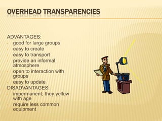OVERHEAD TRANSPARENCIES


ADVANTAGES:
• good for large groups
• easy to create
• easy to transport
• provide an informal
  atmosphere
• open to interaction with
  groups
• easy to update
DISADVANTAGES:
• impermanent; they yellow
  with age
• require less common
  equipment
 