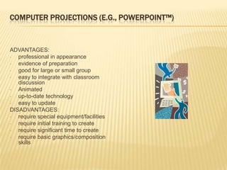 COMPUTER PROJECTIONS (E.G., POWERPOINT™)



ADVANTAGES:
•  professional in appearance
•  evidence of preparation
•  good for large or small group
•  easy to integrate with classroom
   discussion
•  Animated
•  up-to-date technology
•  easy to update
DISADVANTAGES:
•  require special equipment/facilities
•  require initial training to create
•  require significant time to create
•  require basic graphics/composition
   skills
 
