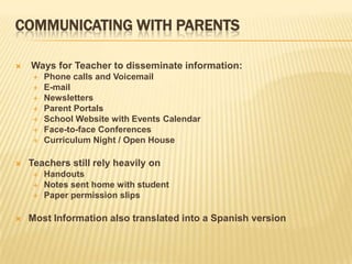 COMMUNICATING WITH PARENTS

   Ways for Teacher to disseminate information:
       Phone calls and Voicemail
       E-mail
       Newsletters
       Parent Portals
       School Website with Events Calendar
       Face-to-face Conferences
       Curriculum Night / Open House

   Teachers still rely heavily on
       Handouts
       Notes sent home with student
       Paper permission slips

   Most Information also translated into a Spanish version
 