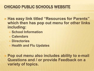 CHICAGO PUBLIC SCHOOLS WEBSITE

   Has easy link titled “Resources for Parents”
    which then has pop out menu for other links
    including:
     School Information
     Calendars
     Directories
     Health and Flu Updates



   Pop out menu also includes ability to e-mail
    Questions and / or provide Feedback on a
    variety of topics.
 