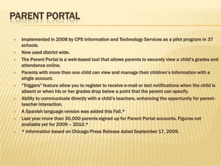 PARENT PORTAL

   Implemented in 2008 by CPS Information and Technology Services as a pilot program in 37
    schools.
   Now used district wide.
   The Parent Portal is a web-based tool that allows parents to securely view a child’s grades and
    attendance online.
   Parents with more than one child can view and manage their children’s information with a
    single account.
   ―Triggers‖ feature allow you to register to receive e-mail or text notifications when the child is
    absent or when his or her grades drop below a point that the parent can specify.
   Ability to communicate directly with a child’s teachers, enhancing the opportunity for parent-
    teacher interaction.
   A Spanish language version was added this Fall.*
   Last year more than 30,000 parents signed up for Parent Portal accounts. Figures not
    available yet for 2009 – 2010.*
   * Information based on Chicago Press Release dated September 17, 2009.
 