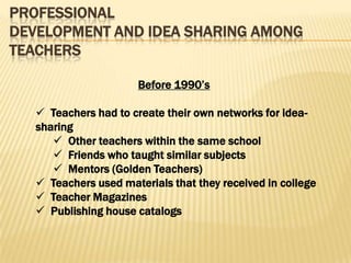PROFESSIONAL
DEVELOPMENT AND IDEA SHARING AMONG
TEACHERS

                       Before 1990’s

    Teachers had to create their own networks for idea-
   sharing
       Other teachers within the same school
       Friends who taught similar subjects
       Mentors (Golden Teachers)
    Teachers used materials that they received in college
    Teacher Magazines
    Publishing house catalogs
 