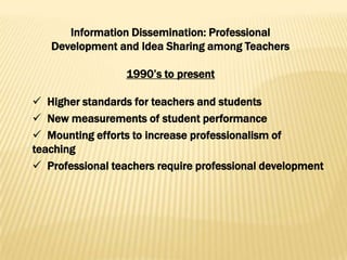 Information Dissemination: Professional
   Development and Idea Sharing among Teachers

                  1990’s to present

 Higher standards for teachers and students
 New measurements of student performance
 Mounting efforts to increase professionalism of
teaching
 Professional teachers require professional development
 