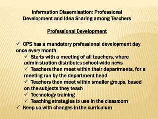 Information Dissemination: Professional
  Development and Idea Sharing among Teachers

             Professional Development

 CPS has a mandatory professional development day
once every month
    Starts with a meeting of all teachers, where
   administration distributes school-wide news
    Teachers then meet within their departments, for a
   meeting run by the department head
    Teachers then meet within smaller groups, based
   on the subjects they teach
    Technology training
    Teaching strategies to use in the classroom
 Keep up with changes in the curriculum
 