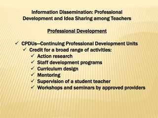 Information Dissemination: Professional
   Development and Idea Sharing among Teachers

            Professional Development

 CPDUs—Continuing Professional Development Units
   Credit for a broad range of activities:
      Action research
      Staff development programs
      Curriculum design
      Mentoring
      Supervision of a student teacher
      Workshops and seminars by approved providers
 