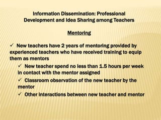 Information Dissemination: Professional
     Development and Idea Sharing among Teachers

                        Mentoring

 New teachers have 2 years of mentoring provided by
experienced teachers who have received training to equip
them as mentors
    New teacher spend no less than 1.5 hours per week
   in contact with the mentor assigned
    Classroom observation of the new teacher by the
   mentor
    Other interactions between new teacher and mentor
 