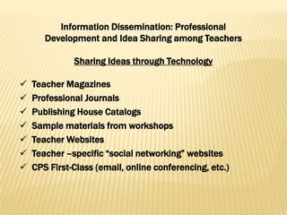 Information Dissemination: Professional
       Development and Idea Sharing among Teachers

              Sharing Ideas through Technology

   Teacher Magazines
   Professional Journals
   Publishing House Catalogs
   Sample materials from workshops
   Teacher Websites
   Teacher –specific ―social networking‖ websites
   CPS First-Class (email, online conferencing, etc.)
 