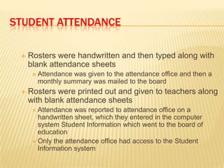 STUDENT ATTENDANCE

    Rosters were handwritten and then typed along with
     blank attendance sheets
       Attendancewas given to the attendance office and then a
       monthly summary was mailed to the board
    Rosters were printed out and given to teachers along
     with blank attendance sheets
       Attendance  was reported to attendance office on a
        handwritten sheet, which they entered in the computer
        system Student Information which went to the board of
        education
       Only the attendance office had access to the Student
        Information system
 