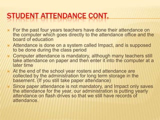 STUDENT ATTENDANCE CONT.
   For the past four years teachers have done their attendance on
    the computer which goes directly to the attendance office and the
    board of education
   Attendance is done on a system called Impact, and is supposed
    to be done during the class period
   Computer attendance is mandatory, although many teachers still
    take attendance on paper and then enter it into the computer at a
    later time
   At the end of the school year rosters and attendance are
    collected by the administration for long term storage in the
    basement. (If you still take paper attendance)
   Since paper attendance is not mandatory, and Impact only saves
    the attendance for the year, our administration is putting yearly
    attendance on flash drives so that we still have records of
    attendance.
 