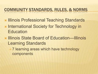 COMMUNITY STANDARDS, RULES, & NORMS

 Illinois Professional Teaching Standards
 International Society for Technology in
  Education
 Illinois State Board of Education—Illinois
  Learning Standards
    7 learning areas which have technology
     components
 