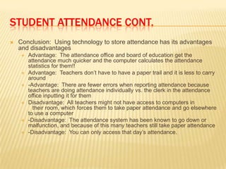 STUDENT ATTENDANCE CONT.
   Conclusion: Using technology to store attendance has its advantages
    and disadvantages
       Advantage: The attendance office and board of education get the
        attendance much quicker and the computer calculates the attendance
        statistics for them!!
       Advantage: Teachers don’t have to have a paper trail and it is less to carry
        around
       -Advantage: There are fewer errors when reporting attendance because
        teachers are doing attendance individually vs. the clerk in the attendance
        office inputting it for them
       Disadvantage: All teachers might not have access to computers in
          their room, which forces them to take paper attendance and go elsewhere
        to use a computer
       -Disadvantage: The attendance system has been known to go down or
        malfunction, and because of this many teachers still take paper attendance
       -Disadvantage: You can only access that day’s attendance.
 