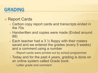 GRADING
   Report Cards
     Carbon copy report cards and transcripts ended in
      the 70s
     Handwritten and copies were made (Ended around
      89)
     Each teacher had a 3 ½ floppy with their rosters
      saved and we entered the grades (every 5 weeks)
      and a comment using a number
          Report   cards were printed out by school programmer
       Today and for the past 4 years, grading is done on
        an online system called Grade book.
          Letter   grade and comment
 