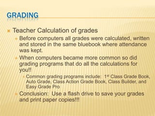 GRADING
   Teacher Calculation of grades
     Before computers all grades were calculated, written
      and stored in the same bluebook where attendance
      was kept.
     When computers became more common so did
      grading programs that do all the calculations for
      you!!
          Common  grading programs include: 1st Class Grade Book,
          Auto Grade, Class Action Grade Book, Class Builder, and
          Easy Grade Pro
       Conclusion: Use a flash drive to save your grades
        and print paper copies!!!
 