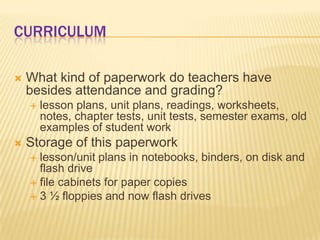 CURRICULUM

   What kind of paperwork do teachers have
    besides attendance and grading?
       lesson plans, unit plans, readings, worksheets,
        notes, chapter tests, unit tests, semester exams, old
        examples of student work
   Storage of this paperwork
     lesson/unit plans in notebooks, binders, on disk and
      flash drive
     file cabinets for paper copies
     3 ½ floppies and now flash drives
 