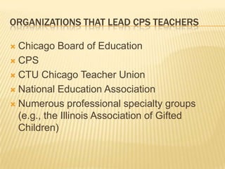 ORGANIZATIONS THAT LEAD CPS TEACHERS

 Chicago Board of Education
 CPS

 CTU Chicago Teacher Union

 National Education Association

 Numerous professional specialty groups
  (e.g., the Illinois Association of Gifted
  Children)
 