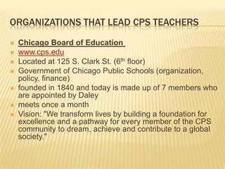 ORGANIZATIONS THAT LEAD CPS TEACHERS
   Chicago Board of Education
   www.cps.edu
   Located at 125 S. Clark St. (6th floor)
   Government of Chicago Public Schools (organization,
    policy, finance)
   founded in 1840 and today is made up of 7 members who
    are appointed by Daley
   meets once a month
   Vision: "We transform lives by building a foundation for
    excellence and a pathway for every member of the CPS
    community to dream, achieve and contribute to a global
    society."
 