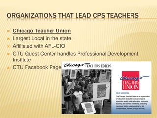 ORGANIZATIONS THAT LEAD CPS TEACHERS

   Chicago Teacher Union
   Largest Local in the state
   Affiliated with AFL-CIO
   CTU Quest Center handles Professional Development
    Institute
   CTU Facebook Page
 