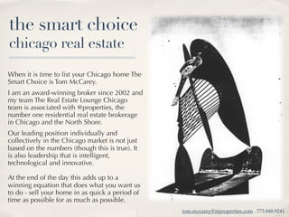 the smart choice
chicago real estate
When it is time to list your Chicago home The
Smart Choice is Tom McCarey.
I am an award-winning broker since 2002 and
my team The Real Estate Lounge Chicago
team is associated with @properties, the
number one residential real estate brokerage
in Chicago and the North Shore.
Our leading position individually and
collectively in the Chicago market is not just
based on the numbers (though this is true). It
is also leadership that is intelligent,
technological and innovative.

At the end of the day this adds up to a
winning equation that does what you want us
to do - sell your home in as quick a period of
time as possible for as much as possible.
                                                 tom.mccarey@atproperties.com . 773.848.9241
 