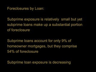 Foreclosures by Loan:

Subprime exposure is relatively small but yet
subprime loans make up a substantial portion
of foreclosure

Subprime loans account for only 9% of
homeowner mortgages, but they comprise
54% of foreclosure

Subprime loan exposure is decreasing
 