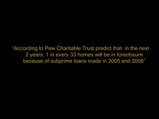 “According to Pew Charitable Trust predict that in the next
     2 years, 1 in every 33 homes will be in foreclosure
    because of subprime loans made in 2005 and 2006”
 