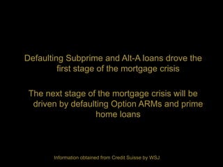 Defaulting Subprime and Alt-A loans drove the
         first stage of the mortgage crisis

 The next stage of the mortgage crisis will be
  driven by defaulting Option ARMs and prime
                   home loans



       Information obtained from Credit Suisse by WSJ
 