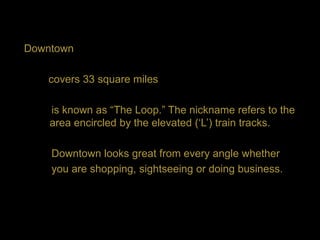 Downtown

   covers 33 square miles

    is known as “The Loop.” The nickname refers to the
    area encircled by the elevated („L‟) train tracks.

    Downtown looks great from every angle whether
    you are shopping, sightseeing or doing business.
 