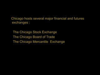 Chicago hosts several major financial and futures
exchanges :

 The Chicago Stock Exchange
 The Chicago Board of Trade
 The Chicago Mercantile Exchange
 