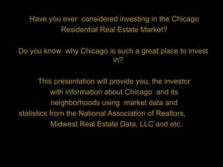 Have you ever considered investing in the Chicago
           Residential Real Estate Market?

Do you know why Chicago is such a great place to invest
                         in?

       This presentation will provide you, the investor
           with information about Chicago and its
            neighborhoods using market data and
statistics from the National Association of Realtors,
           Midwest Real Estate Data, LLC and etc.
 