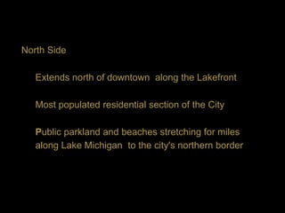 North Side

   Extends north of downtown along the Lakefront

   Most populated residential section of the City

   Public parkland and beaches stretching for miles
   along Lake Michigan to the city's northern border
 