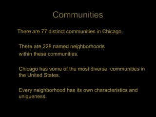 There are 77 distinct communities in Chicago.

There are 228 named neighborhoods
within these communities.

Chicago has some of the most diverse communities in
the United States.

Every neighborhood has its own characteristics and
uniqueness.
 
