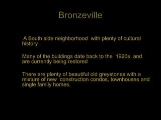 A South side neighborhood with plenty of cultural
history .

Many of the buildings date back to the 1920s and
are currently being restored

There are plenty of beautiful old greystones with a
mixture of new construction condos, townhouses and
single family homes.
 