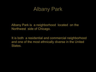 Albany Park is a neighborhood located on the
Northwest side of Chicago.

It is both a residential and commercial neighborhood
and one of the most ethnically diverse in the United
States.
 