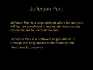 Jefferson Park is a neighborhood where homebuyers
will find an assortment of real estate from modern
condominiums to Victorian houses.

Jefferson Park is a northwest neighborhood in
Chicago with easy access to the Kennedy and
the Edens Expressway.
 