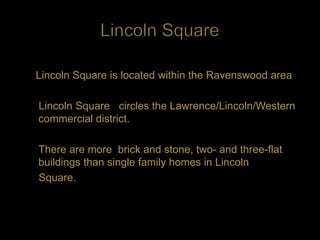 Lincoln Square is located within the Ravenswood area

Lincoln Square circles the Lawrence/Lincoln/Western
commercial district.

There are more brick and stone, two- and three-flat
buildings than single family homes in Lincoln
Square.
 