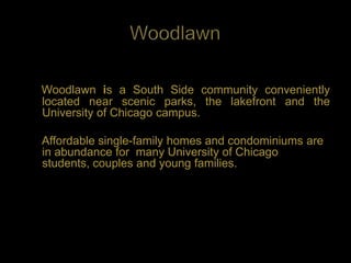 Woodlawn is a South Side community conveniently
located near scenic parks, the lakefront and the
University of Chicago campus.

Affordable single-family homes and condominiums are
in abundance for many University of Chicago
students, couples and young families.
 