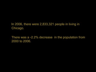 In 2006, there were 2,833,321 people in living in
Chicago.

There was a -2.2% decrease in the population from
2000 to 2006.
 