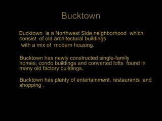Bucktown is a Northwest Side neighborhood which
consist of old architectural buildings
 with a mix of modern housing.

Bucktown has newly constructed single-family
homes, condo buildings and converted lofts found in
many old factory buildings.

Bucktown has plenty of entertainment, restaurants and
shopping .
 