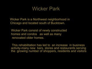 Wicker Park is a Northwest neighborhood in
Chicago and located south of Bucktown.

Wicker Park consist of newly constructed
homes and condos as well as many
 renovated older homes.

 This rehabilitation has led to an increase in business
activity-many new bars, stores and restaurants serving
the growing number of shoppers, residents and visitors
 