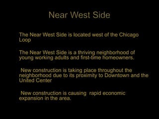 The Near West Side is located west of the Chicago
Loop

The Near West Side is a thriving neighborhood of
young working adults and first-time homeowners.

 New construction is taking place throughout the
neighborhood due to its proximity to Downtown and the
United Center

 New construction is causing rapid economic
expansion in the area.
 