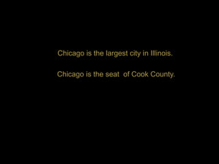Chicago is the largest city in Illinois.

Chicago is the seat of Cook County.
 